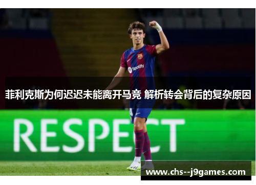 菲利克斯为何迟迟未能离开马竞 解析转会背后的复杂原因