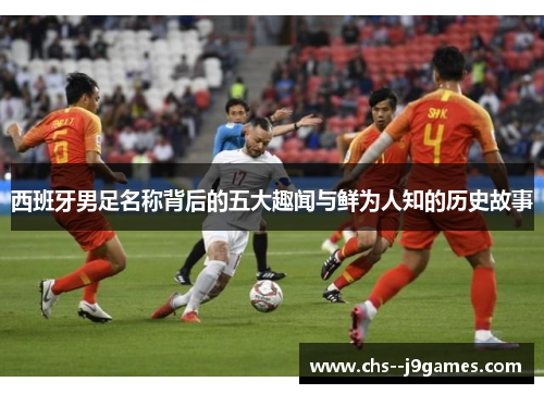 西班牙男足名称背后的五大趣闻与鲜为人知的历史故事