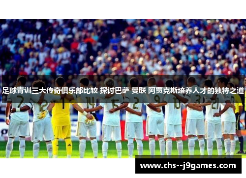 足球青训三大传奇俱乐部比较 探讨巴萨 曼联 阿贾克斯培养人才的独特之道