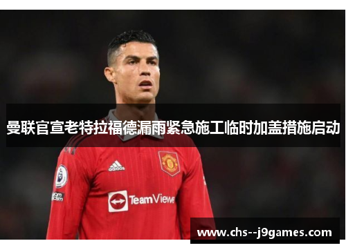 曼联官宣老特拉福德漏雨紧急施工临时加盖措施启动