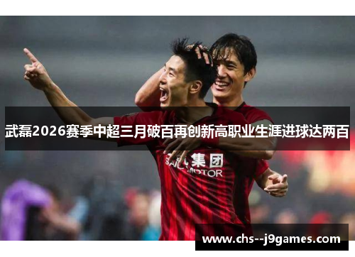 武磊2026赛季中超三月破百再创新高职业生涯进球达两百